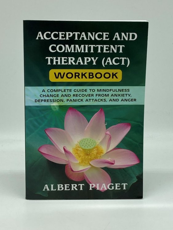 Acceptance and Committent Therapy Workbook A Complete Guide to Mindfulness Change and Recover from Anxiety, Depression, Panick Attacks, and Anger