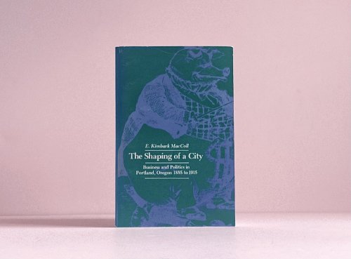The Shaping of a City: Business and Politics in Portland, Oregon, 1885-1915