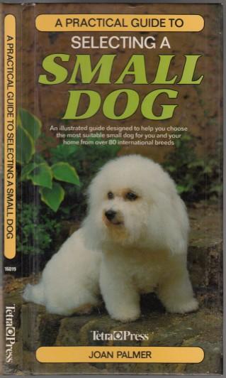 A Practical Guide to Selecting a Small Dog An Illustrated Guide Designed to Help You Choose the Most Suitable Small Dog for You and Your Home From Over 80 International Breeds