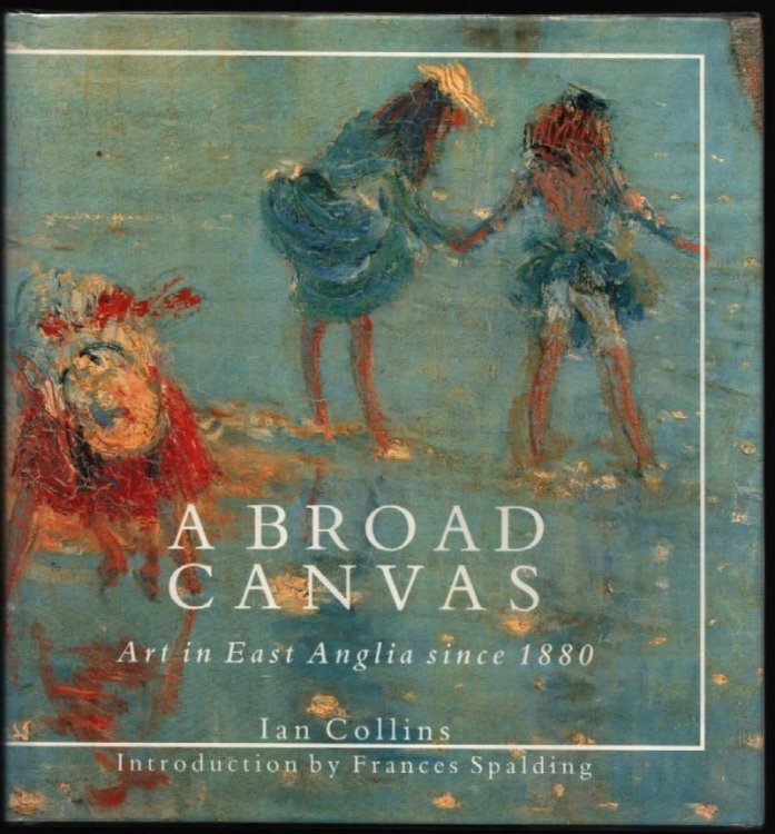 A Broad Canvas. Art in East Anglia since 1880. (Introduction by Frances Spalding.)
