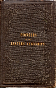PIONEERS OF THE EASTERN TOWNSHIPS : a work containing official and reliable information respecting the formation of settlements, with incidents in their early history and details of adventures, perils and Deliverances