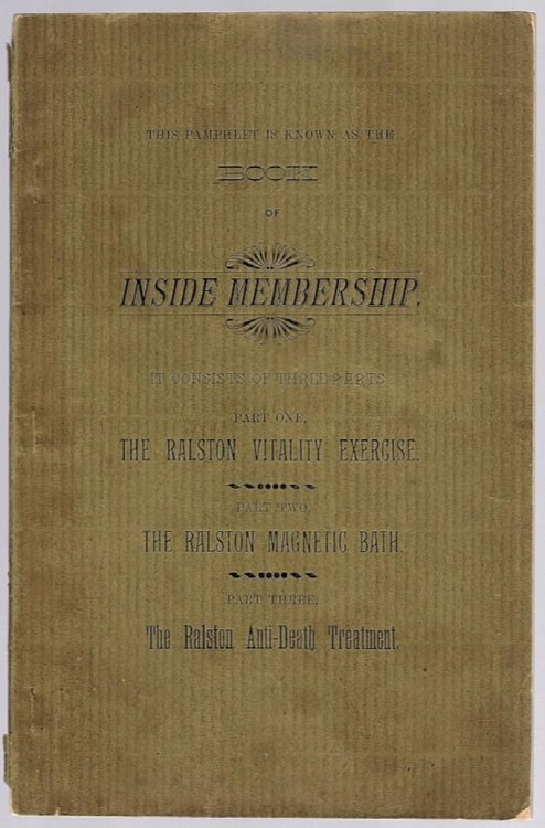 THIS PAMPHLET IS KNOWN AS THE BOOKS OF INSIDE MEMBERSHIP. IT CONSISTS OF THREE PARTS: PART ONE, THE RALSTON VITALITY EXERCISE; PART TWO, THE RALSTON MAGNETIC BATH; PART THREE, THE RALSTON ANTI-DEATH TREATMENT