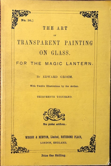 The Art of Transparent Painting on Glass for The Magic Lantern. With Twelve Illustrations by the Author. Thirteenth Thousand. [bound with] Winsor & Newton's Catalogue. Colours and Materials for Oil and Water Colour Painting.