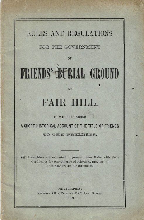 Image for RULES AND REGULATIONS FOR THE GOVERNMENT OF FRIENDS' BURIAL GROUND AT FAIR HILL. To Which is Added a Short Historical Account of the Title of Friends to the Premises. RULES AND REGULATIONS FOR THE GOVERNMENT OF FRIENDS' BURIAL GROUND AT FAIR HILL. To Which is Added a Short Historical Account of the Title of Friends to the Premises.