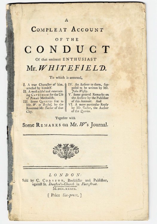A COMPLEAT ACCOUNT OF THE CONDUCT OF THAT EMINENT ENTHUSIAST MR. WHITEFIELD. To which is annexed, I. A true Character of him, attested by himself. II. A most useful and entertaining Catechism for the Use of Female Methodists. III. Some Queries sent to Mr. W. at Bristol, by the Reverend Mr. Tucker of