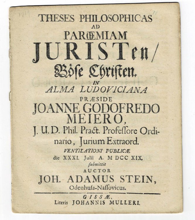 THESES PHILOSOPHICAS AD PAROEMIAM JURISTEN / BOSE CHRISTEN. In Alma Ludoviciana praeside Johanne Godofredo Meiero, J.U.D. Phil. Pract. Professore Ordinario, Jurium Extraord. ventilationi publicae die XXXI. Julii a. MDCCXIX. submittit auctor Joh. Adamus Stein, Odenhusa-Nassovicus.