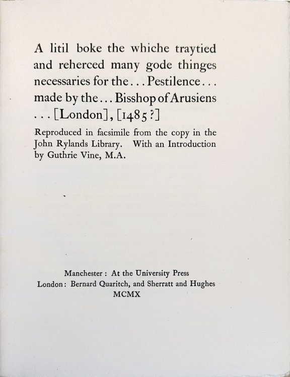 A litil boke the whiche traytied and reherced many gode thinges necessaries for the . . . pestilence . . . made by the . . . Bisshop of Arusiens . . . [London], [1485] Reproduced in facsimile from the copy in the John Rylands library.