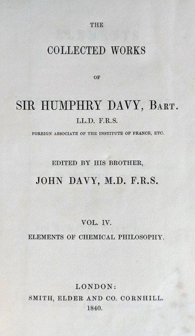 Elements of Chemical Philosophy, as Regards The Laws of Chemical Changes: Undecompounded Bodies and Their Primary Combinations. The Collected Works of Sir Humphry Davy, Bart. . . . Edited by his brother, John Davy, M.D. F.R.S. Vol. IV.