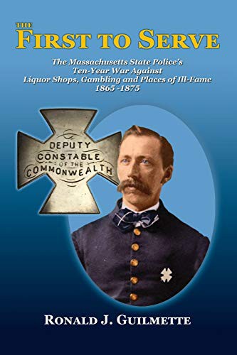 The First To Serve. The Massachusetts State Police's Ten-Year War Against Liquor Shops, Gambling and Places of Ill-Fame 1865-1875