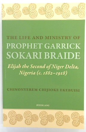The Life and Ministry of Prophet Garrick Sokari Braide: Elijah the Second of Niger Delta, Nigeria (c.1882-1918)