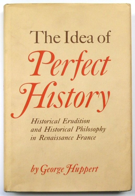 The Idea of Perfect History: Historical Erudition and Historical Philosophy in Renaissance France