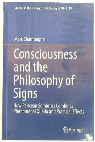 Consciousness and the Philosophy of Signs: How Peircean Semiotics Combines Phenomenal Qualia and Practical Effects (Studies in the History of Philosophy of Mind, 19)