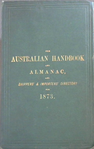 Australian Handbook and Almanac, and Shippers' and Importers' Directory for 1873: Calendar of Notable Events in Australian and English History. Mail Calendar, showing the Arrivals and Departures of Australian Mails. British Customs Tariff, United States Tariff, Postal Regulations, Stamp Duties, Publ