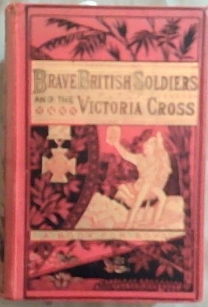 Brave British Soldiers and the Victoria Cross: A General Account of the Regiments and Men of the British Army, and Stories of the Brave Deeds Which Won the Prize 