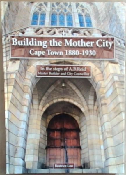 Building the Mother City: Cape Town, 1880-1930 : In the Steps of A.B. Reid, Master Builder and City Councillor