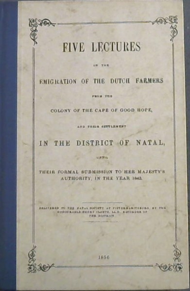 Five Lectures on the Emigration of the Dutch Farmers from the colont of the Cape of Good Hope, and their settlement in the District of Natal until their formal submission to her majesty's authority, in the year 1843