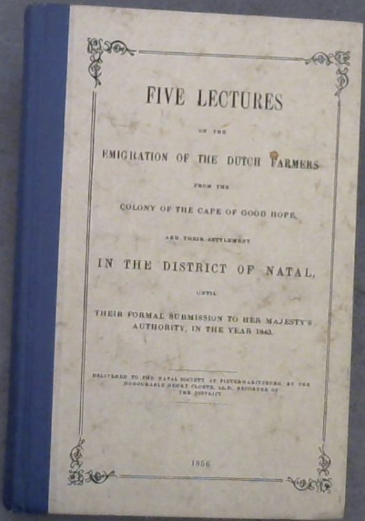 Five Lectures on the Emigration of the Dutch Farmers from the Colony of the Cape of Good Hope and their settlement In The District of Natal, until their formal submission to Her Majesty's Authority in the year 1843 - Delivered to the Natal Society at Pietermaritzburg, by the Honourable Henry Cloete,