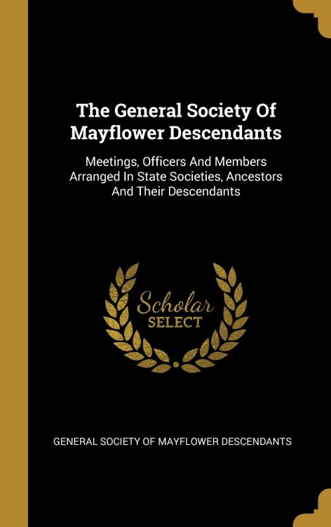 The General Society Of Mayflower Descendants: Meetings, Officers And Members Arranged In State Societies, Ancestors And Their Descendants