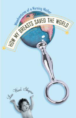 How My Breasts Saved the World: Misadventures of a Nursing Mother