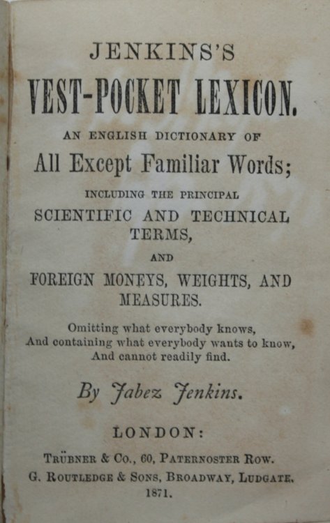 Jenkin’s Vest-Pocket Lexicon. An English Dictionary of All Except Familiar Words; including the principal scientific and technical terms, and foreign moneys, weights, and measures. Omitting what everybody knows, And containing what everybody wants to know, And cannot readily find.