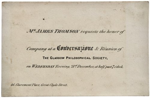 Mr. James Thomson requests the honor of. Company at a Conversazione & Réunion of the Glasgiow Philiosophical Society, on Wednesday Evening, 21st December, at half past 7 o’clock. 46 Claremont place, Great Clyde Street.