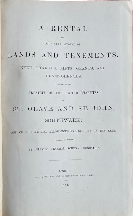 A Rental and Particular Account of Lands and Tenements, Rent Charges, Gifts, Grants, and Benevolences, Belonging to the Trustees of the United Charities of St. Olave and St. John, Southwark; and of the Several Allowances Payable out of the Same, with an account of St. Olave’s Grammar School Fo