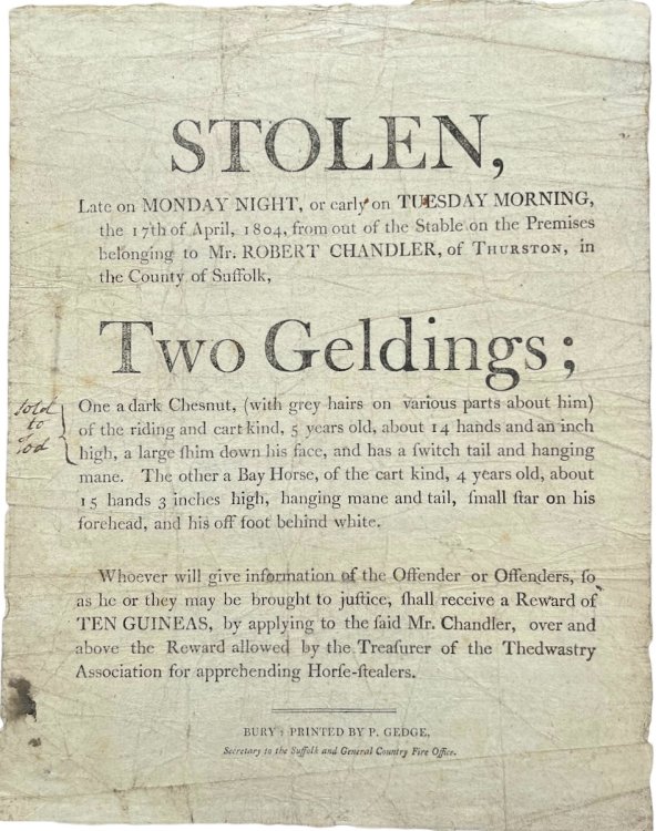 Late on Monday Night, or early on Tuesday Morning, the 17th April, 1804, from out of the Stable on the Premises belonging to Mr. Robert Chandler, of Thurston, in the County of Suffolk, Two Geldings; One a dark Chestnut. the other a Bay Horse of the cart kind.