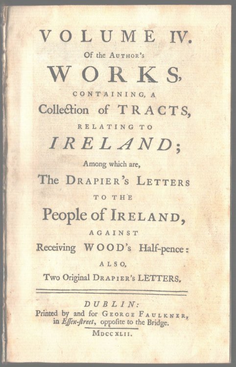 Volume IV. Of the Author's Works, Containing a Collection of Tracts, Relating to Ireland; Among Which are, The Drapier's Letters to the People of Ireland, Against Receiving Wood's Half-pence: Also, Two Original Drapier's Letters