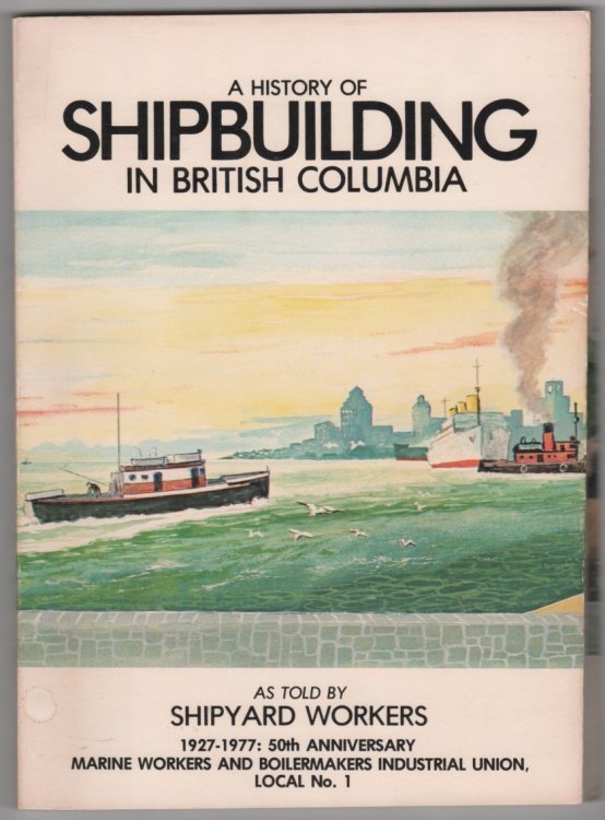 A History Of Shipbuilding In British Columbia As Told By Shipyard Workers 1927-1977: 50th Anniversary Marine Workers And Boilermakers Industrial Union, Local No. 1
