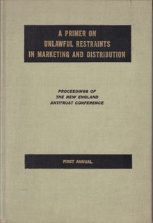 A PRIMER ON UNLAWFUL RESTRAINTS IN MARKETING AND DISTRIBUTION The First New England Antitrust Conference Sponsored by the Antitrust Committee, Boston Bar Association and the Greater Boston Chamber of Commerce March 31, 1967