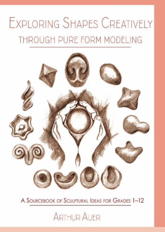 Exploring Shapes Creatively Through Pure Form Modeling A Sourcebook of Sculptural Ideas for Grades 1-12