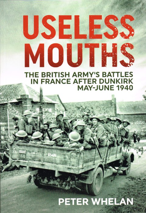 USELESS MOUTHS : THE BRITISH ARMY'S BATTLES IN FRANCE AFTER DUNKIRK MAY - JUNE 1940