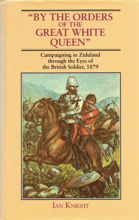 BY ORDERS OF THE GREAT WHITE QUEEN : CAMPAIGNING IN ZULULAND THROUGH THE EYES OF THE BRITISH SOLDIER, 1879