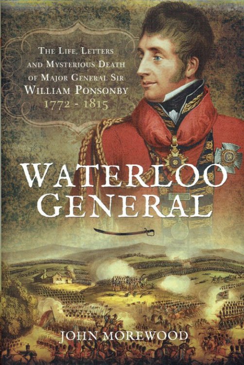 WATERLOO GENERAL : THE LIFE, LETTERS AND MYSTERIOUS DEATH OF MAJOR GENERAL SIR WILLIAM PONSONBY, 1772-1815