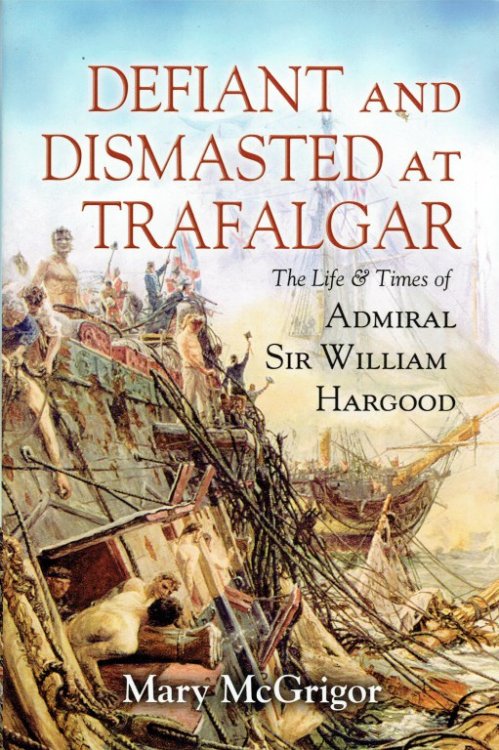 DEFIANT AND DISMASTED AT TRAFALGAR : THE LIFE AND TIMES OF ADMIRAL SIR WILLIAM HARGOOD