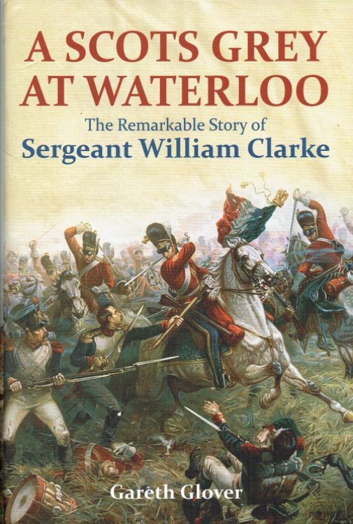 A SCOTS GREY AT WATERLOO : THE INCREDIBLE STORY OF SERGEANT MAJOR WILLIAM CLARKE