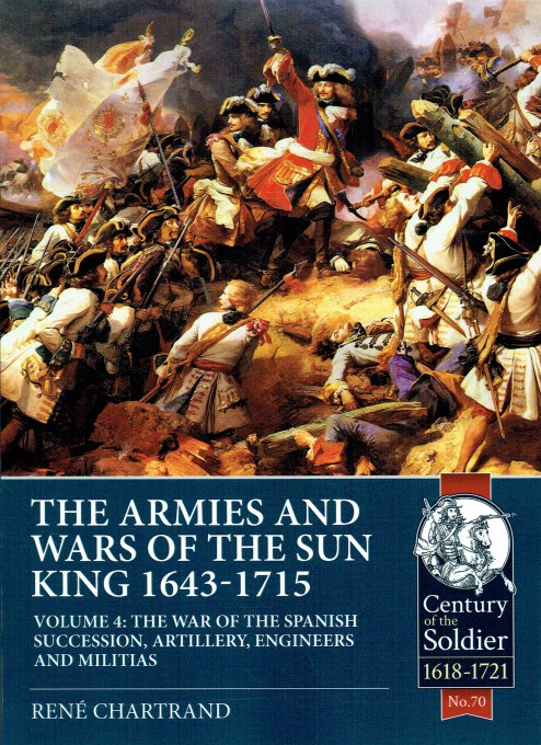 THE ARMIES AND WARS OF THE SUN KING 1643-1715 VOLUME 4: THE WAR OF SPANISH SUCCESSION, ARTILLERY, ENGINEERS AND MILITIAS