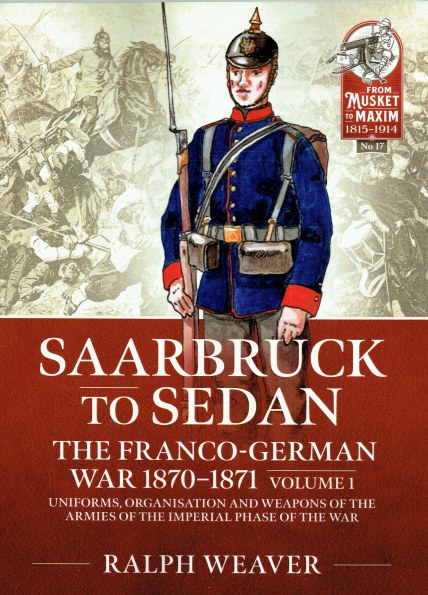 SAARBRUCK TO SEDAN : THE FRANCO-GERMAN WAR 1870-1871 VOLUME 1 : UNIFORMS, ORGANISATION AND WEAPONS OF THE ARMIES OF THE IMPERIAL PHASE OF THE WAR