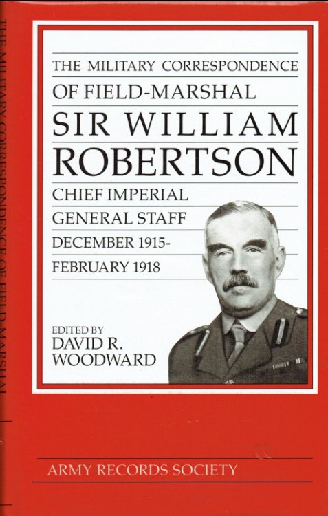 THE MILITARY CORRESPONDENCE OF FIELD-MARSHAL SIR WILLIAM ROBERTSON, CHIEF OF THE IMPERIAL GENERAL STAFF, DECEMBER 1915 - FEBRUARY 1918