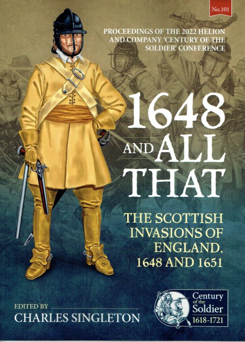 1648 AND ALL THAT - THE SCOTTISH INVASIONS OF ENGLAND, 1648 AND 1651 : PROCEEDINGS OF THE 2022 HELION AND COMPANY 'CENTURY OF THE SOLDIER' CONFERENCE