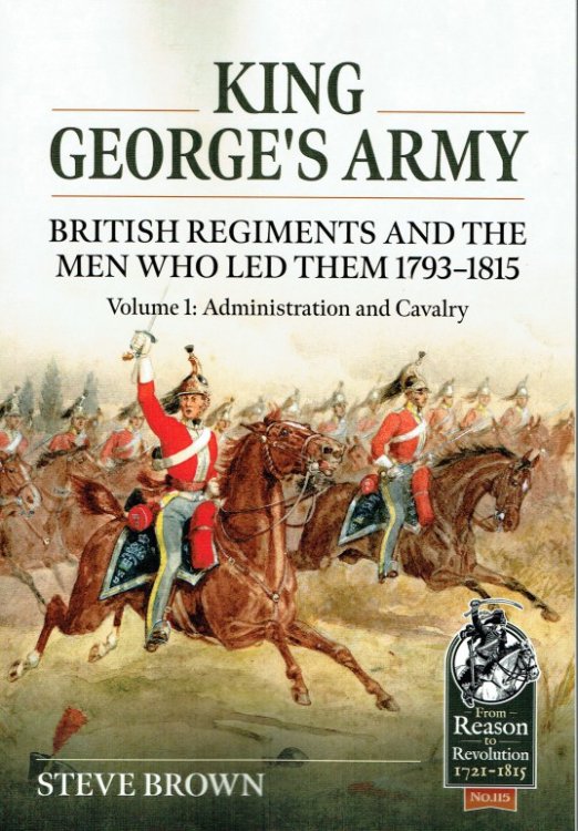 KING GEORGE'S ARMY : BRITISH REGIMENTS AND THE MEN WHO LED THEM 1793-1815 : VOLUME 1: ADMINISTRATION AND CAVALRY