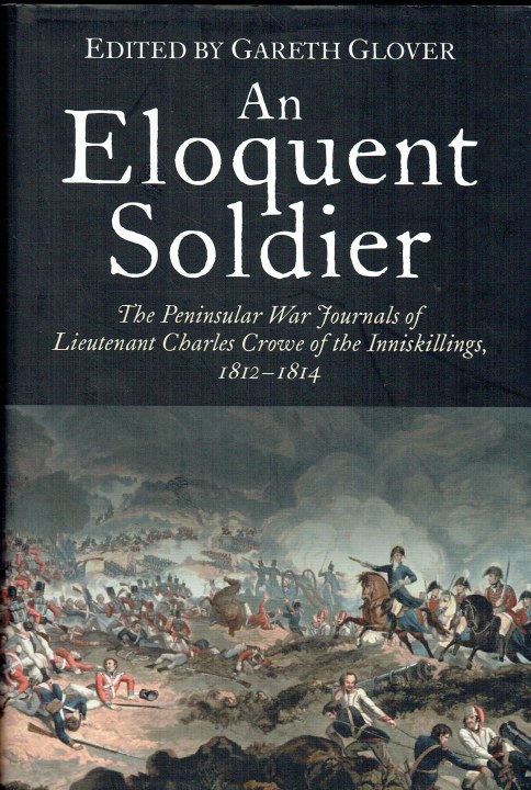 AN ELOQUENT SOLDIER : THE PENINSULAR WAR JOURNALS OF LIEUTENANT CHARLES CROWE OF THE INNISKILLINGS, 1812-1814 (SIGNED COPY)