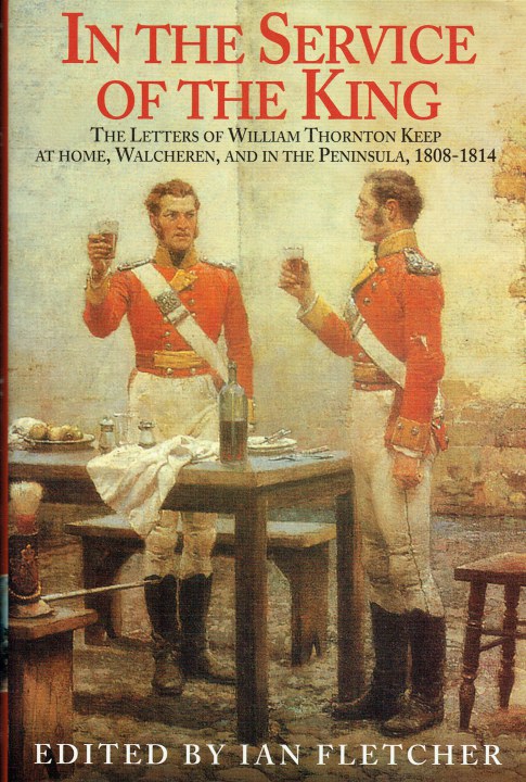 IN THE SERVICE OF THE KING : THE LETTERS OF WILLIAM THORNTON KEEP AT HOME, WALCHEREN AND IN THE PENINSULA, 1808-1814