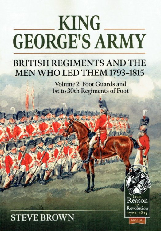 KING GEORGE'S ARMY : BRITISH REGIMENTS AND THE MEN WHO LED THEM 1793-1815 : VOLUME 2: FOOT GUARDS AND 1ST TO 30TH REGIMENTS OF FOOT
