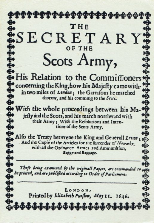 THE SECRETARY OF THE SCOTS ARMY, HIS RELATION TO THE COMMISSIONERS CONCERNING THE KING, HOW HIS MAJESTY CAME WITHIN TWO MILES OF LONDON; THE GARRISONS HE MARCHED THOROW, AND HIS COMMING TO THE SCOTS. (1646)