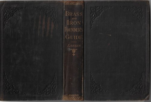 The Practical Brass and Iron Founder's Guide: A Treatise on Brass Founding, Moulding, The Metals and their Alloys, Etc.