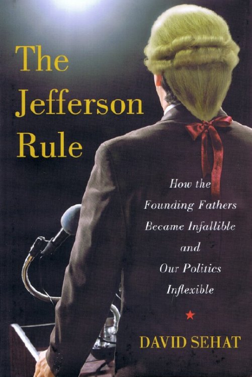 The Jefferson Rule: How the Founding Fathers Became Infallible and Our Politics Inflexible
