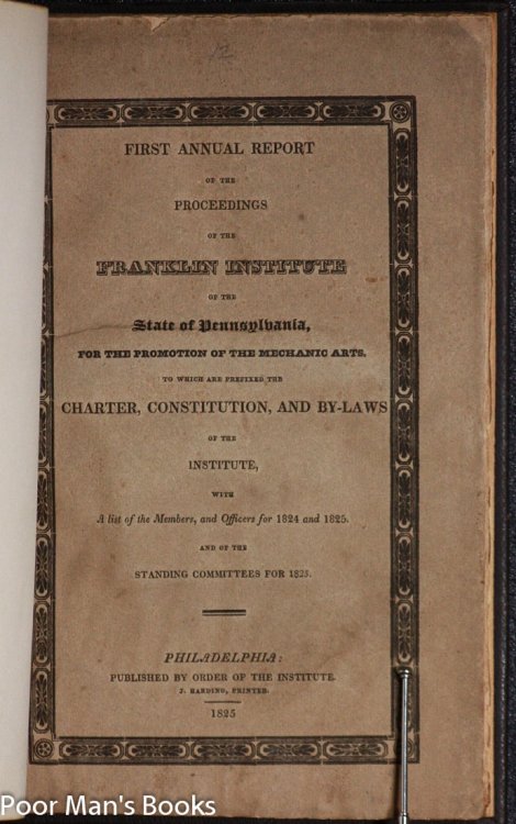 FIRST ANNUAL REPORT OF THE PROCEEDINGS OF THE FRANKLIN INSTITUTE OF THE STATE OF PENNSYLVANIA, FOR THE PROMOTION OF THE MECHANICAL ARTS. TO WHICH ARE PREFIXED THE CHARTER, CONSTITUTION, AND BY-LAWS OF THE INSTITUTE, WITH A LIST OF THE MEMBERS AND OFFICERS