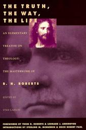 THE TRUTH, THE WAY, THE LIFE - An Elementary Treatise on Theology: the Masterwork of B. H. Roberts